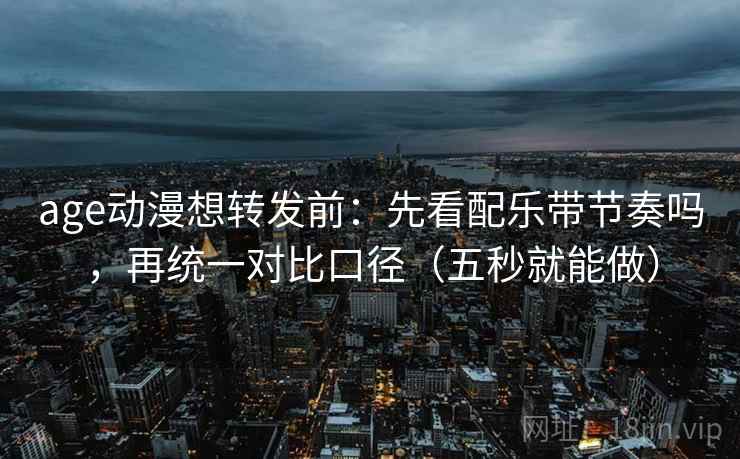 age动漫想转发前：先看配乐带节奏吗，再统一对比口径（五秒就能做）