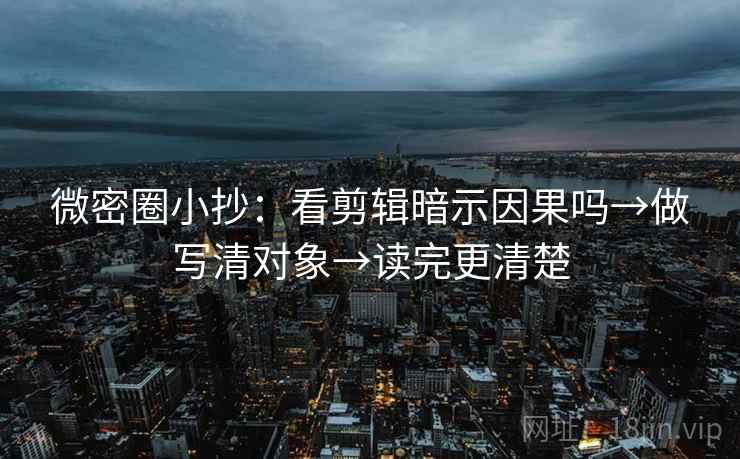 微密圈小抄：看剪辑暗示因果吗→做写清对象→读完更清楚