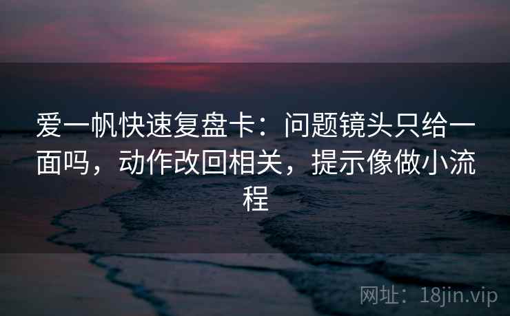 爱一帆快速复盘卡：问题镜头只给一面吗，动作改回相关，提示像做小流程