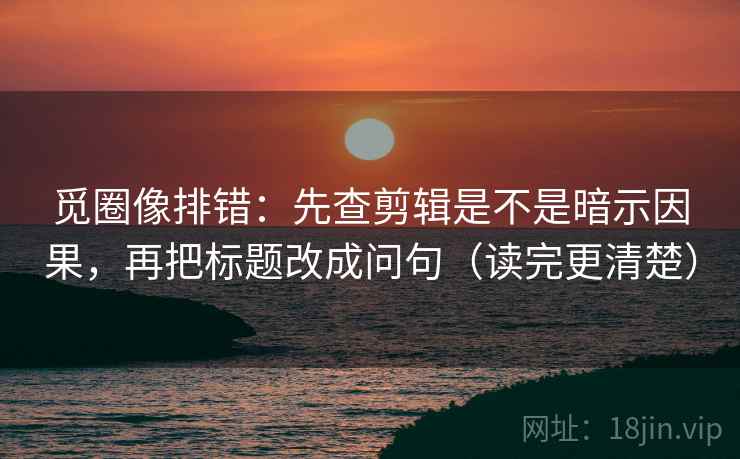 觅圈像排错：先查剪辑是不是暗示因果，再把标题改成问句（读完更清楚）