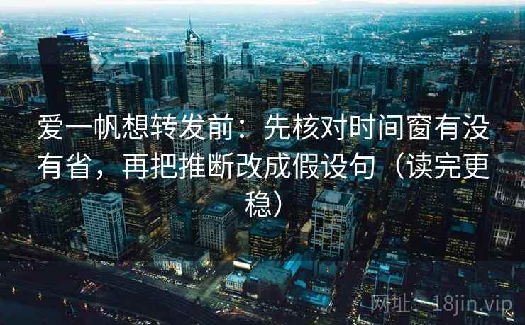 爱一帆想转发前：先核对时间窗有没有省，再把推断改成假设句（读完更稳）