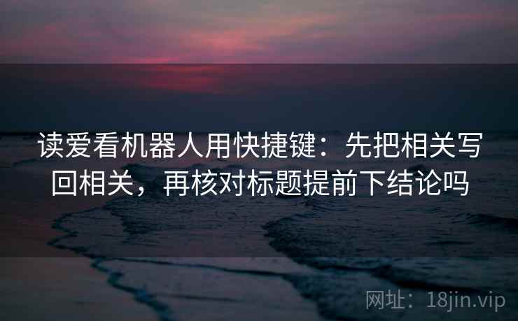 读爱看机器人用快捷键：先把相关写回相关，再核对标题提前下结论吗