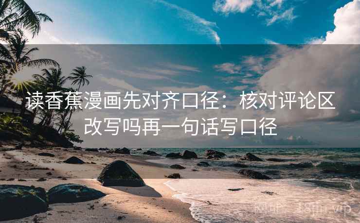 读香蕉漫画先对齐口径：核对评论区改写吗再一句话写口径