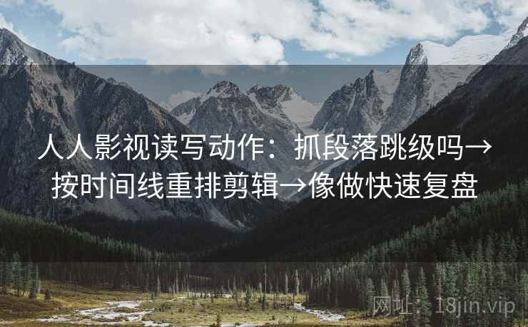 人人影视读写动作：抓段落跳级吗→按时间线重排剪辑→像做快速复盘