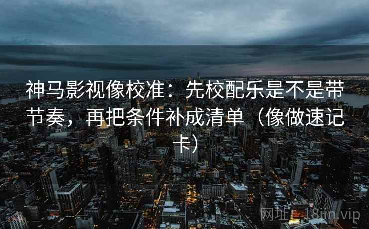 神马影视像校准：先校配乐是不是带节奏，再把条件补成清单（像做速记卡）