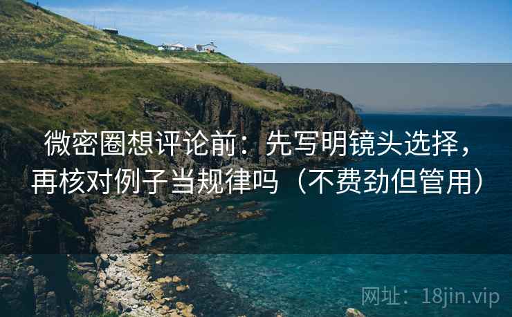 微密圈想评论前：先写明镜头选择，再核对例子当规律吗（不费劲但管用）