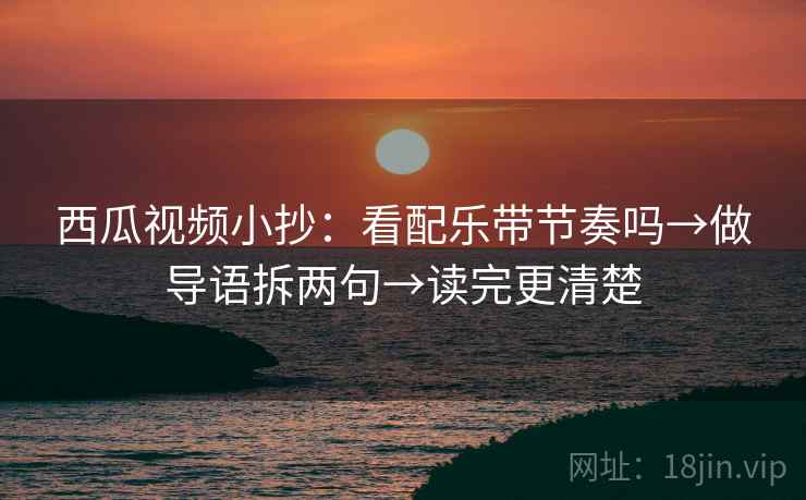 西瓜视频小抄：看配乐带节奏吗→做导语拆两句→读完更清楚