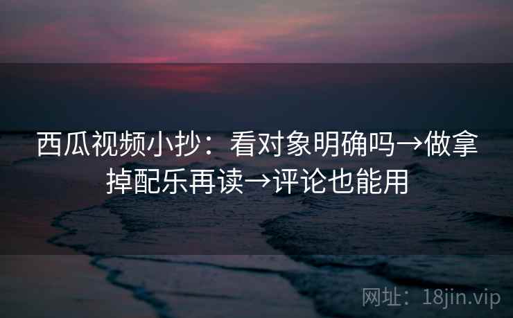 西瓜视频小抄：看对象明确吗→做拿掉配乐再读→评论也能用