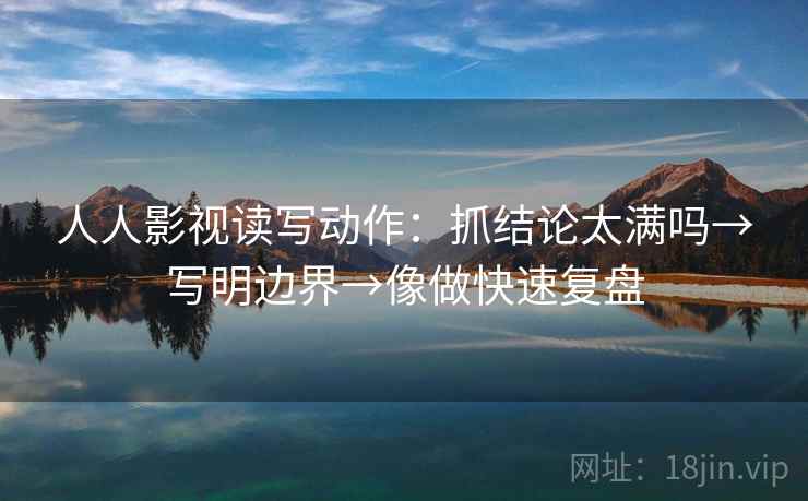 人人影视读写动作：抓结论太满吗→写明边界→像做快速复盘