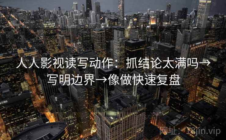 人人影视读写动作：抓结论太满吗→写明边界→像做快速复盘