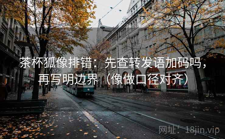 茶杯狐像排错：先查转发语加码吗，再写明边界（像做口径对齐）