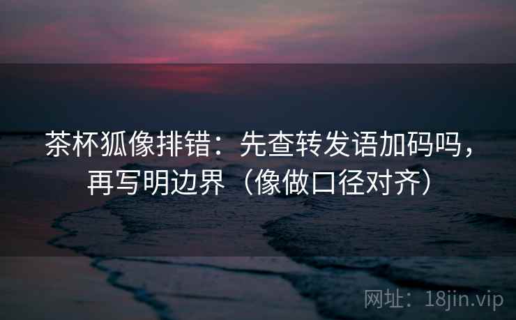 茶杯狐像排错：先查转发语加码吗，再写明边界（像做口径对齐）