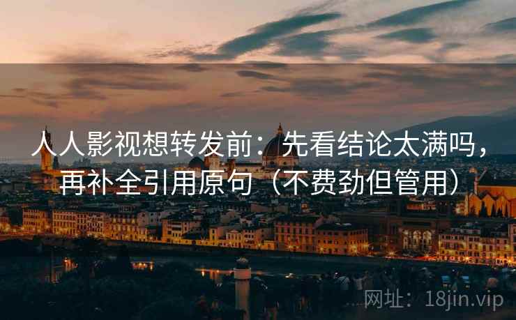 人人影视想转发前：先看结论太满吗，再补全引用原句（不费劲但管用）