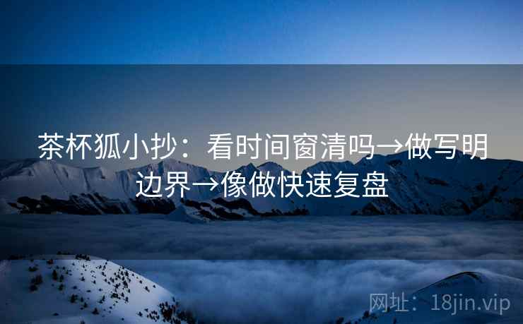 茶杯狐小抄：看时间窗清吗→做写明边界→像做快速复盘