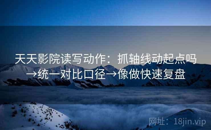 天天影院读写动作：抓轴线动起点吗→统一对比口径→像做快速复盘