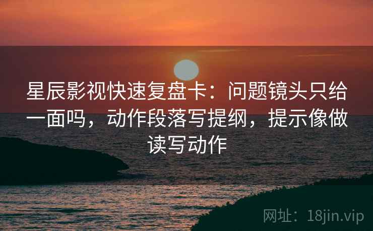 星辰影视快速复盘卡：问题镜头只给一面吗，动作段落写提纲，提示像做读写动作