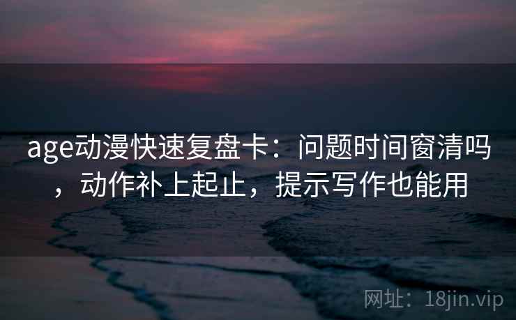 age动漫快速复盘卡：问题时间窗清吗，动作补上起止，提示写作也能用
