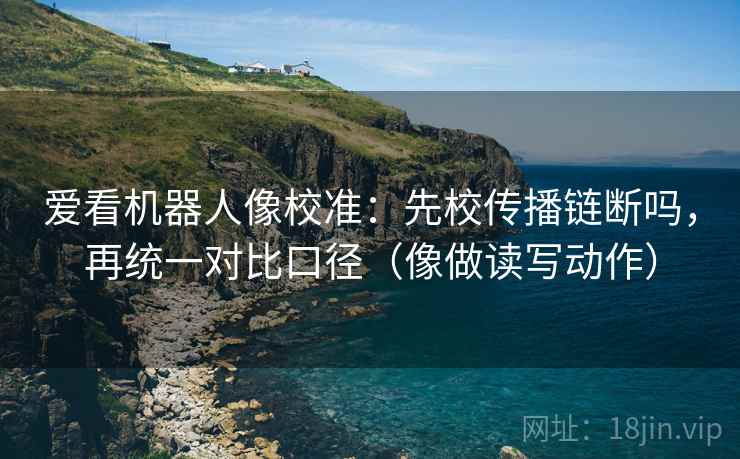 爱看机器人像校准：先校传播链断吗，再统一对比口径（像做读写动作）