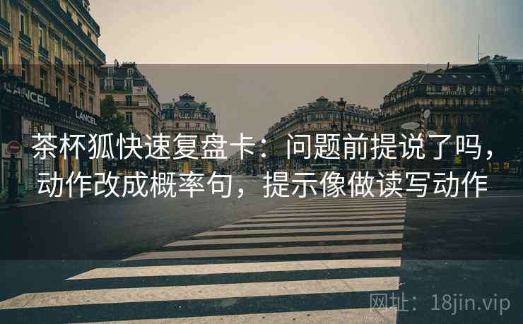 茶杯狐快速复盘卡：问题前提说了吗，动作改成概率句，提示像做读写动作