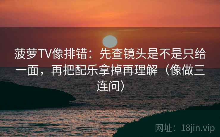 菠萝TV像排错：先查镜头是不是只给一面，再把配乐拿掉再理解（像做三连问）