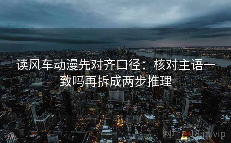 读风车动漫先对齐口径：核对主语一致吗再拆成两步推理