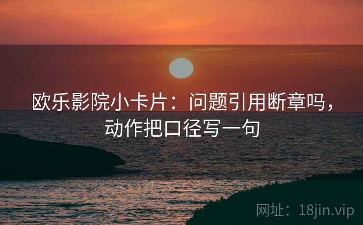 欧乐影院小卡片：问题引用断章吗，动作把口径写一句