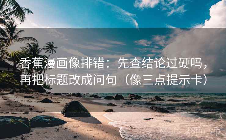 香蕉漫画像排错：先查结论过硬吗，再把标题改成问句（像三点提示卡）