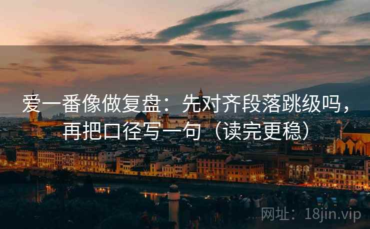 爱一番像做复盘：先对齐段落跳级吗，再把口径写一句（读完更稳）