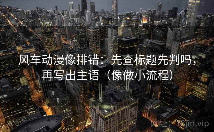 风车动漫像排错:先查标题先判吗,再写出主语(像做小流程) 风车动漫像排错:先查标题先判吗,再写出主语(像做小流程)